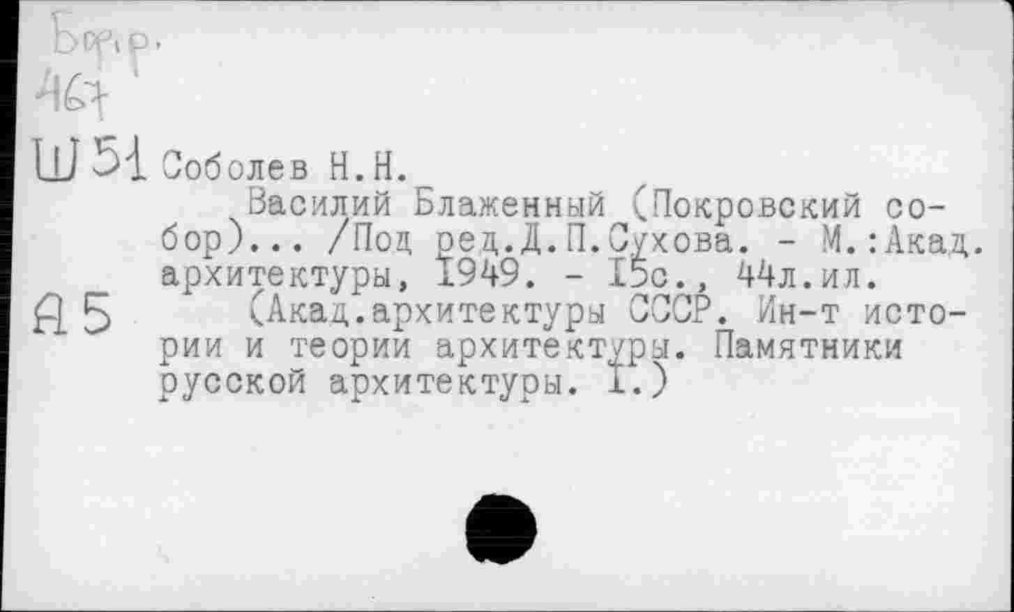 ﻿4Й
Ш5{ Соболев Н.Н.
Василий Блаженный (Покровский собор)... /Под ред.Д.П.Сухова. - М.:Акад. архитектуры, Ï949. - 15с., 44л.ил.
fl 5 (Акад.архитектуры СССР. Ин-т истории и теории архитект/ры. Памятники русской архитектуры. 1.)